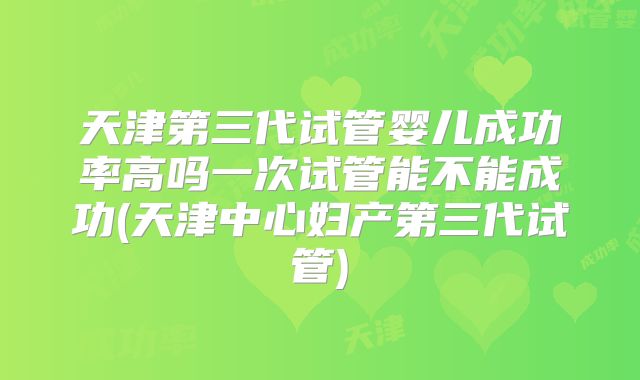 天津第三代试管婴儿成功率高吗一次试管能不能成功(天津中心妇产第三代试管)