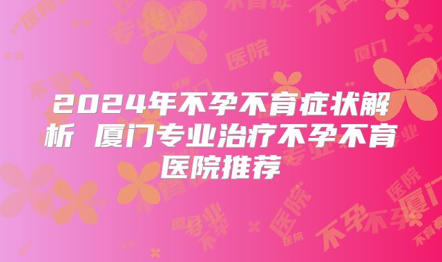 2024年不孕不育症状解析 厦门专业治疗不孕不育医院推荐