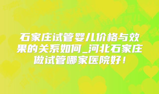 石家庄试管婴儿价格与效果的关系如何_河北石家庄做试管哪家医院好!