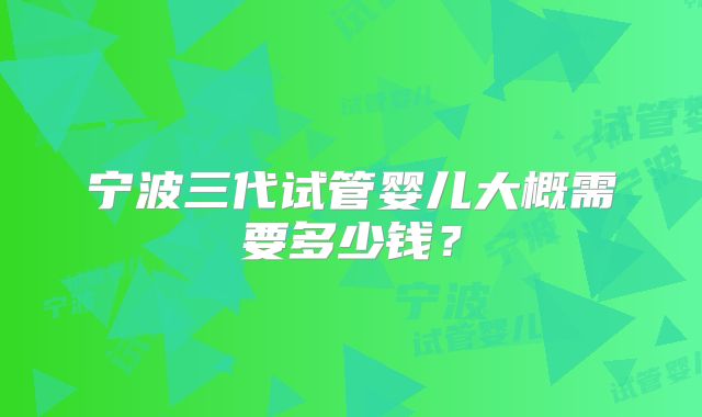 宁波三代试管婴儿大概需要多少钱？