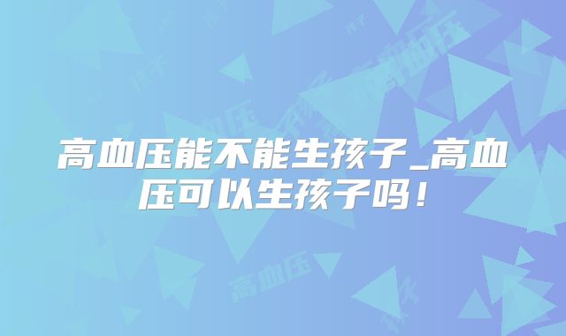 高血压能不能生孩子_高血压可以生孩子吗!