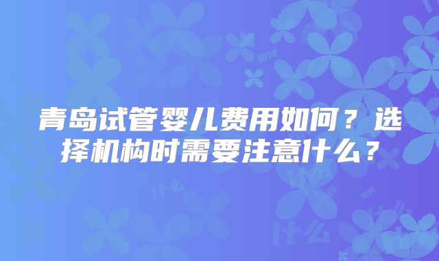 青岛试管婴儿费用如何？选择机构时需要注意什么？