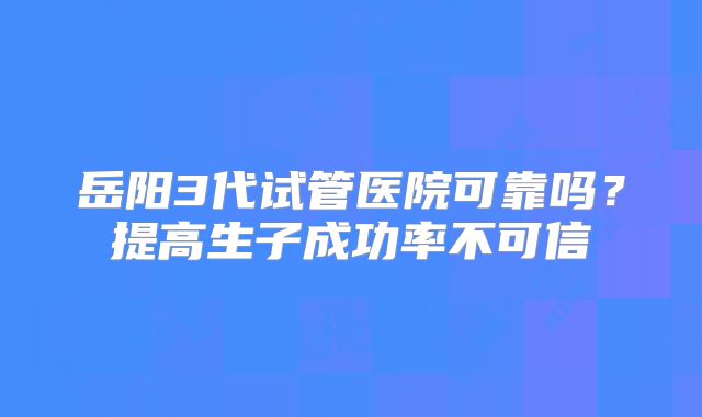岳阳3代试管医院可靠吗？提高生子成功率不可信