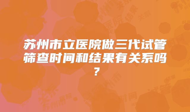 苏州市立医院做三代试管筛查时间和结果有关系吗？