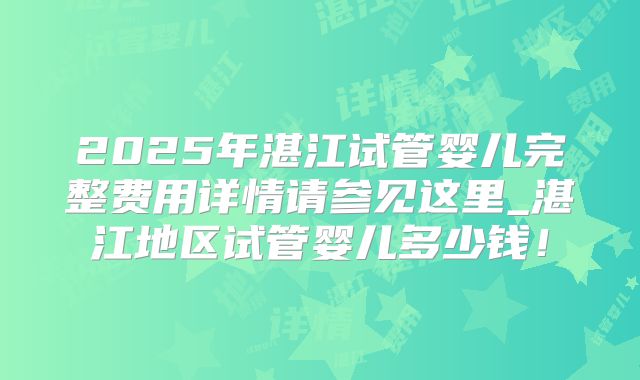 2025年湛江试管婴儿完整费用详情请参见这里_湛江地区试管婴儿多少钱!
