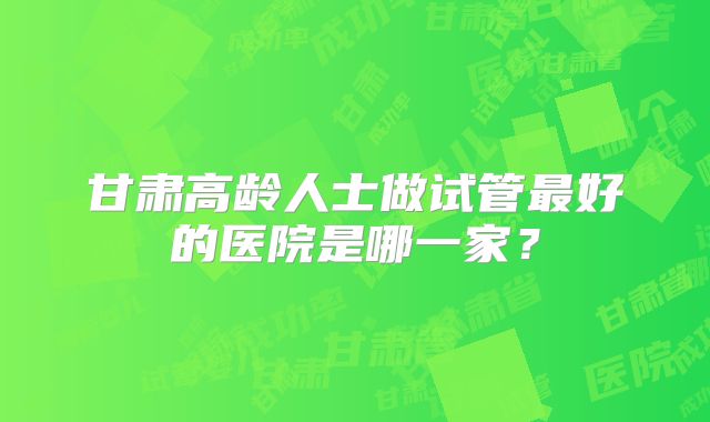 甘肃高龄人士做试管最好的医院是哪一家？