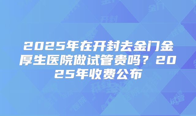 2025年在开封去金门金厚生医院做试管贵吗？2025年收费公布