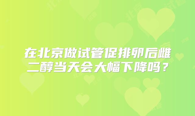 在北京做试管促排卵后雌二醇当天会大幅下降吗？