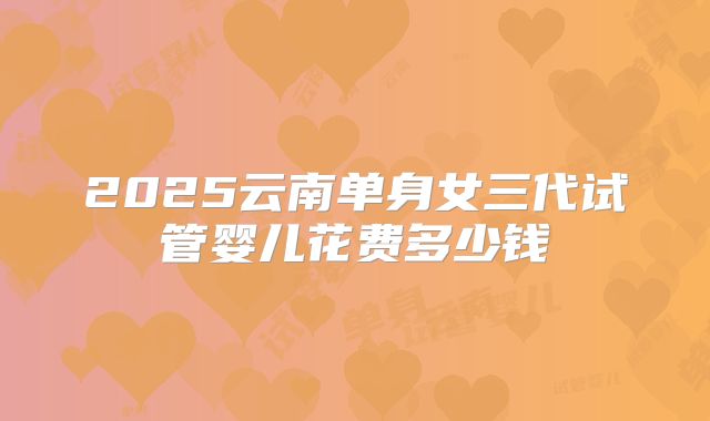 2025云南单身女三代试管婴儿花费多少钱