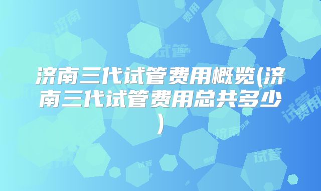 济南三代试管费用概览(济南三代试管费用总共多少)