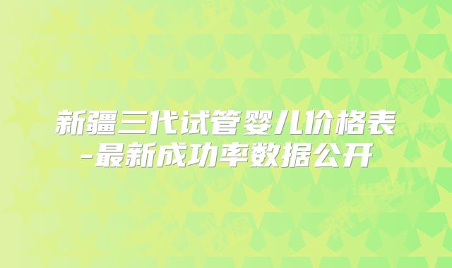 新疆三代试管婴儿价格表-最新成功率数据公开