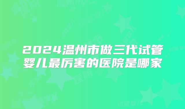 2024温州市做三代试管婴儿最厉害的医院是哪家