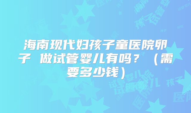 海南现代妇孩子童医院卵子 做试管婴儿有吗？（需要多少钱）