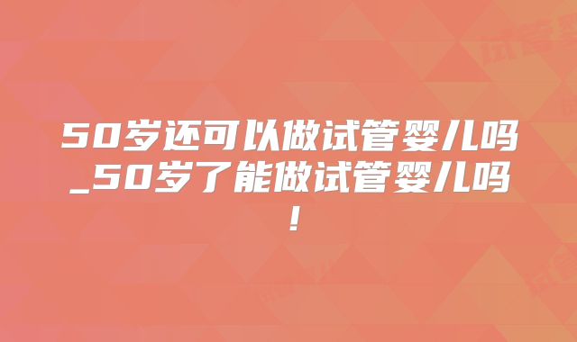 50岁还可以做试管婴儿吗_50岁了能做试管婴儿吗!