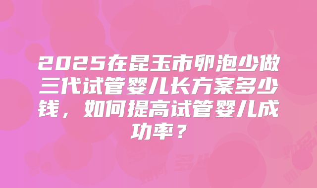 2025在昆玉市卵泡少做三代试管婴儿长方案多少钱,如何提高试管婴儿成功率?