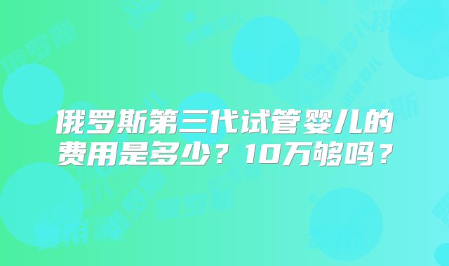 俄罗斯第三代试管婴儿的费用是多少?10万够吗?