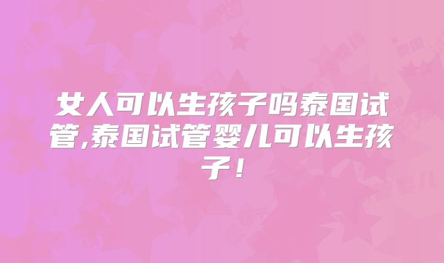 女人可以生孩子吗泰国试管,泰国试管婴儿可以生孩子！