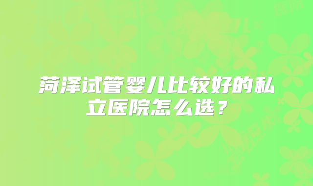菏泽试管婴儿比较好的私立医院怎么选？