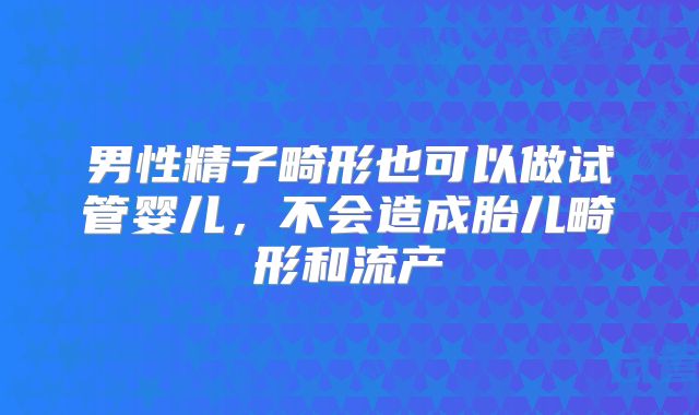 男性精子畸形也可以做试管婴儿，不会造成胎儿畸形和流产