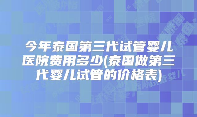 今年泰国第三代试管婴儿医院费用多少(泰国做第三代婴儿试管的价格表)