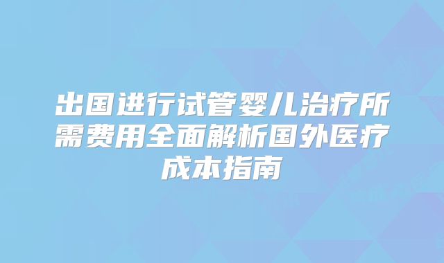 出国进行试管婴儿治疗所需费用全面解析国外医疗成本指南