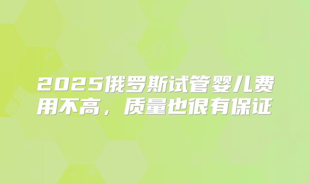 2025俄罗斯试管婴儿费用不高，质量也很有保证