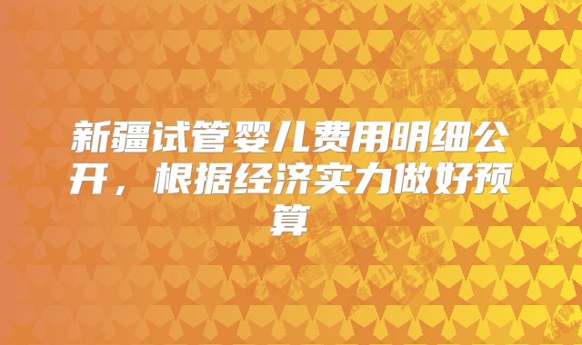 新疆试管婴儿费用明细公开，根据经济实力做好预算