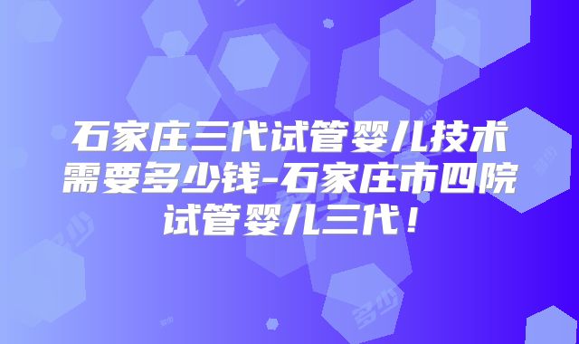 石家庄三代试管婴儿技术需要多少钱-石家庄市四院试管婴儿三代！
