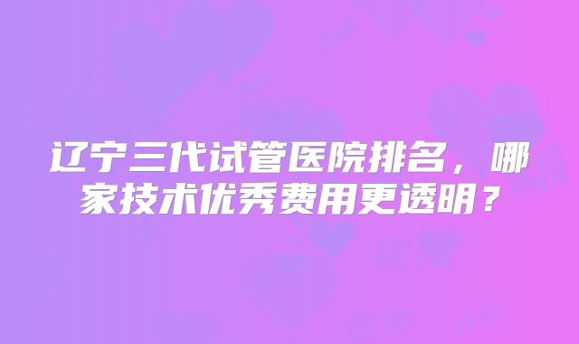 辽宁三代试管医院排名，哪家技术优秀费用更透明？