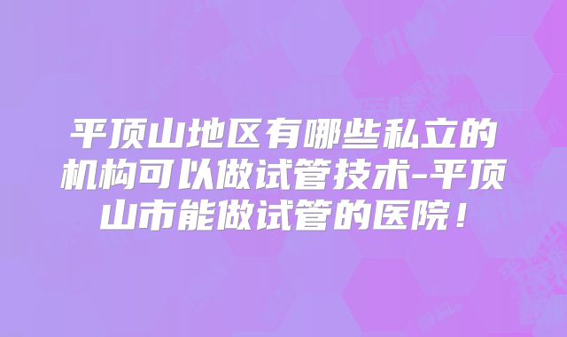 平顶山地区有哪些私立的机构可以做试管技术-平顶山市能做试管的医院！