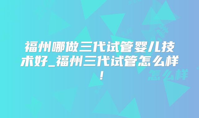 福州哪做三代试管婴儿技术好_福州三代试管怎么样！