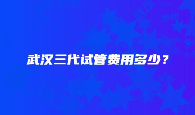 武汉三代试管费用多少？