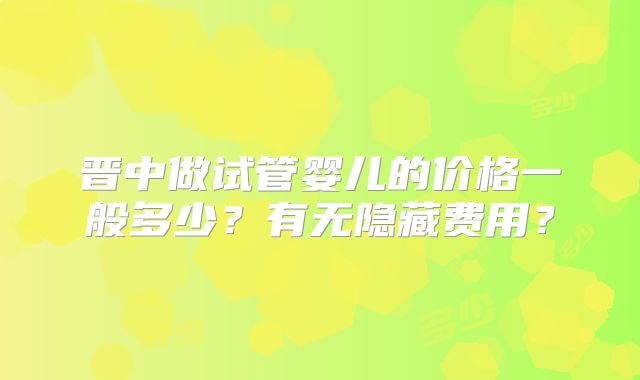 晋中做试管婴儿的价格一般多少？有无隐藏费用？
