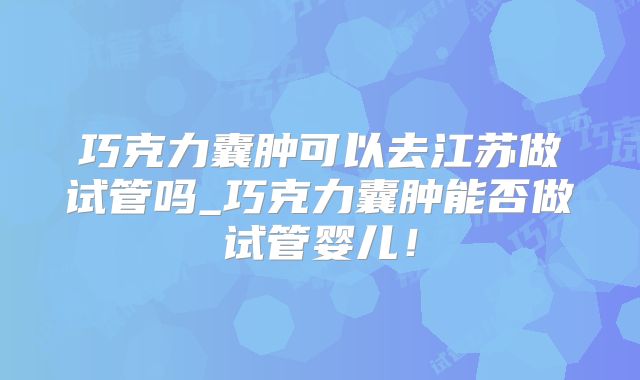 巧克力囊肿可以去江苏做试管吗_巧克力囊肿能否做试管婴儿！