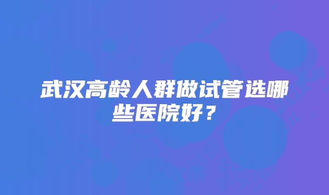 武汉高龄人群做试管选哪些医院好？