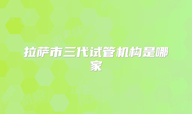 拉萨市三代试管机构是哪家