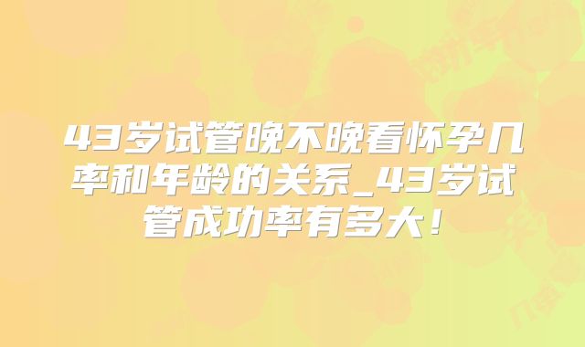 43岁试管晚不晚看怀孕几率和年龄的关系_43岁试管成功率有多大！