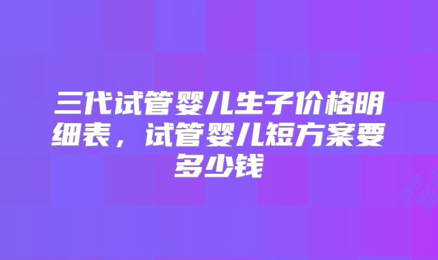 三代试管婴儿生子价格明细表，试管婴儿短方案要多少钱