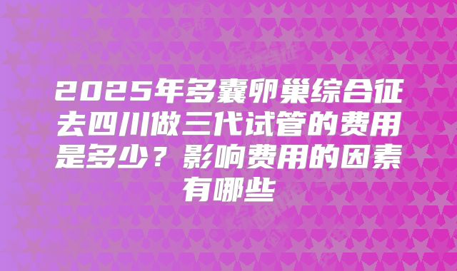 2025年多囊卵巢综合征去四川做三代试管的费用是多少?影响费用的因素有哪些