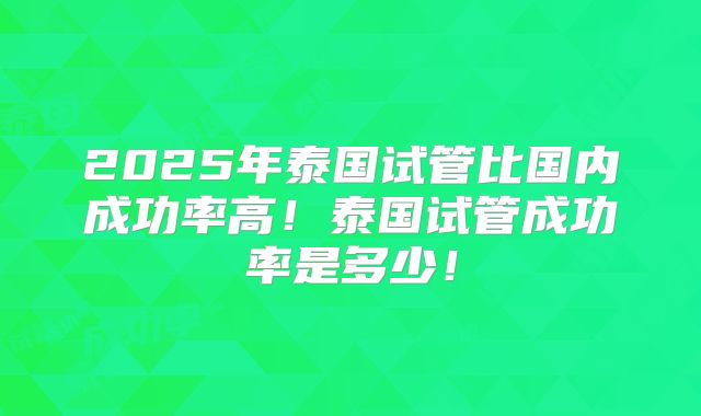 2025年泰国试管比国内成功率高！泰国试管成功率是多少！