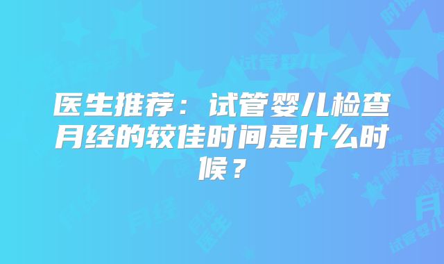 医生推荐：试管婴儿检查月经的较佳时间是什么时候？