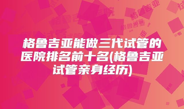 格鲁吉亚能做三代试管的医院排名前十名(格鲁吉亚试管亲身经历)