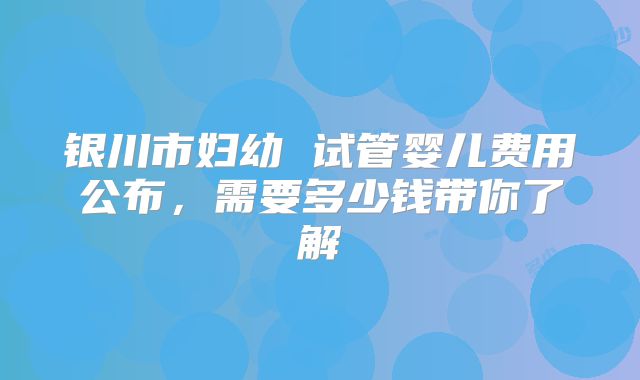 银川市妇幼 试管婴儿费用公布，需要多少钱带你了解