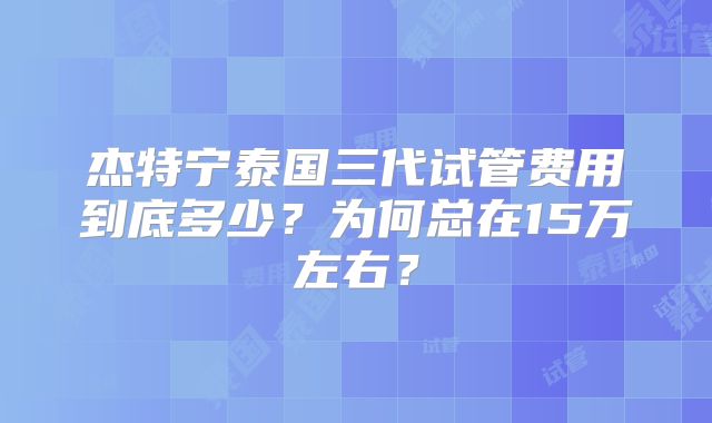 杰特宁泰国三代试管费用到底多少？为何总在15万左右？