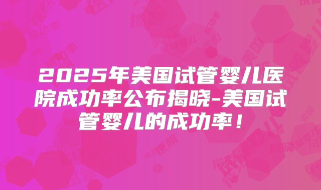 2025年美国试管婴儿医院成功率公布揭晓-美国试管婴儿的成功率！