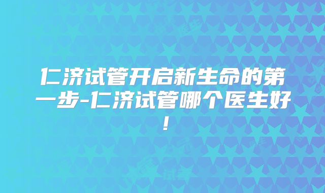 仁济试管开启新生命的第一步-仁济试管哪个医生好！