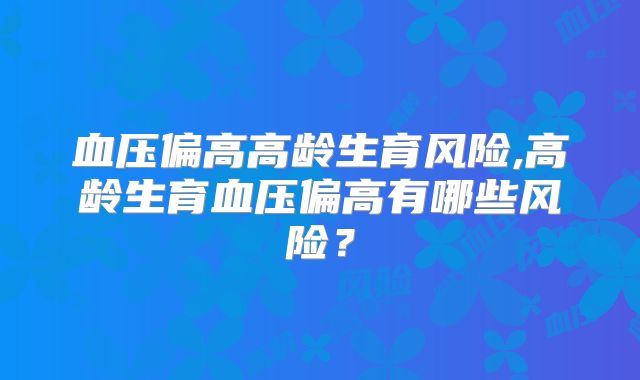 血压偏高高龄生育风险,高龄生育血压偏高有哪些风险？