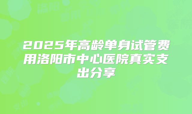 2025年高龄单身试管费用洛阳市中心医院真实支出分享