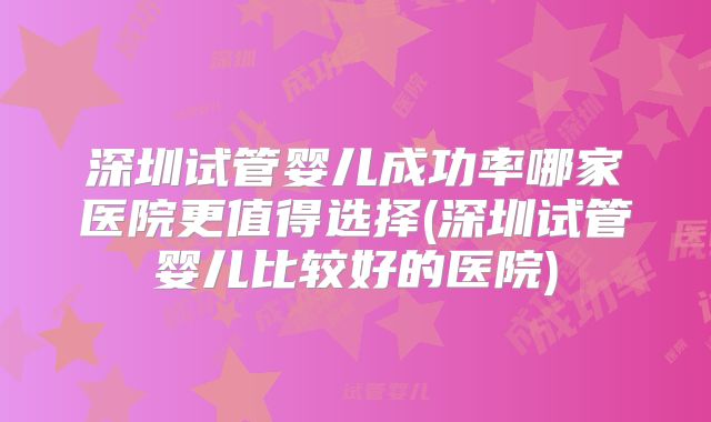 深圳试管婴儿成功率哪家医院更值得选择(深圳试管婴儿比较好的医院)