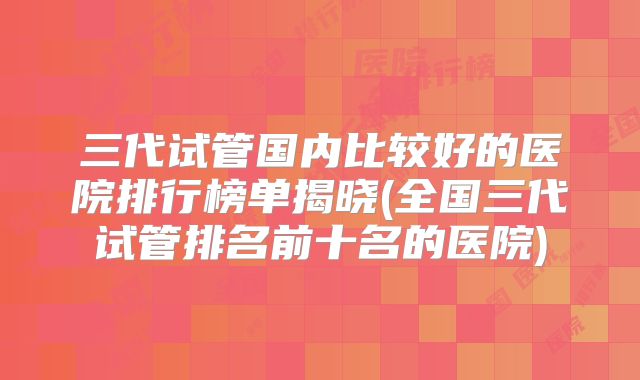 三代试管国内比较好的医院排行榜单揭晓(全国三代试管排名前十名的医院)
